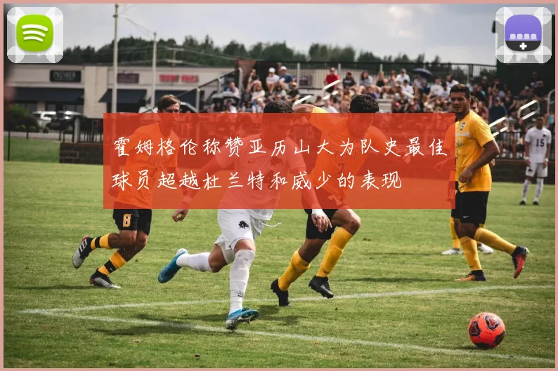霍姆格伦称赞亚历山大为队史最佳球员超越杜兰特和威少的表现
