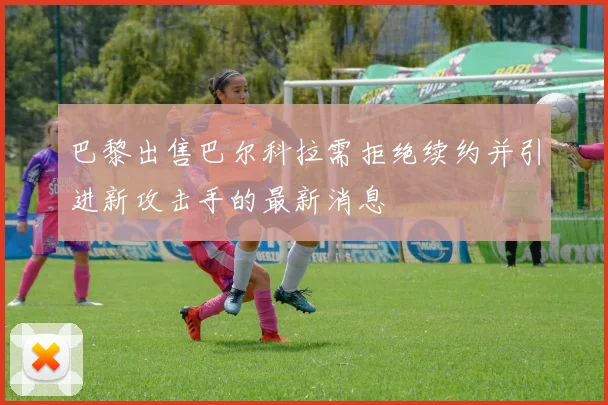 巴黎出售巴尔科拉需拒绝续约并引进新攻击手的最新消息