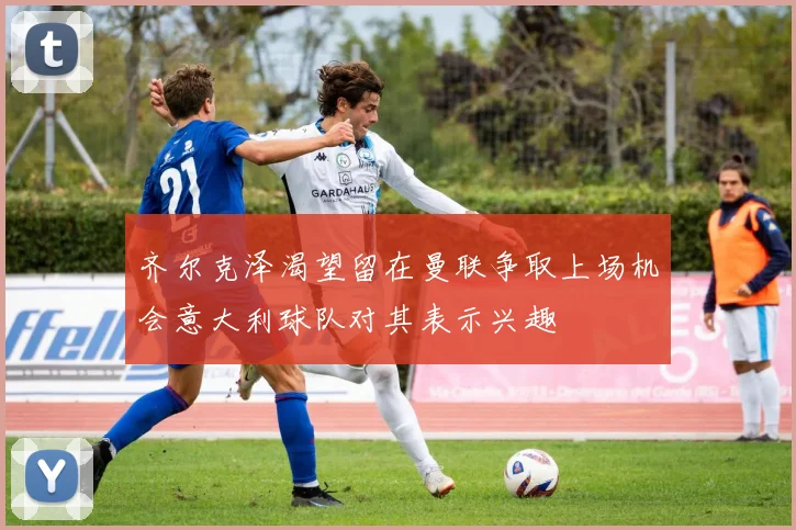 齐尔克泽渴望留在曼联争取上场机会意大利球队对其表示兴趣