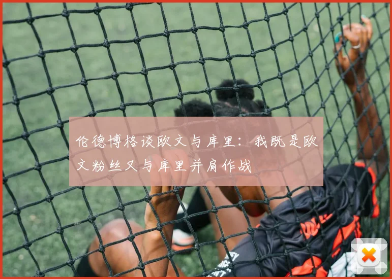 伦德博格谈欧文与库里：我既是欧文粉丝又与库里并肩作战