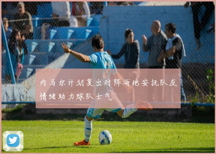 内马尔计划复出对阵海地安抚队友情绪助力球队士气