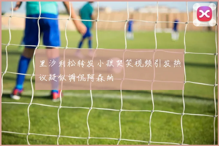 里沙利松转发小孩哭笑视频引发热议疑似调侃阿森纳