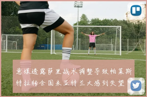 意媒透露萨里战术调整导致帕莱斯特拉转会国米亚特兰大感到失望