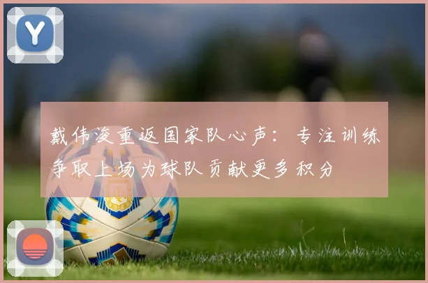 戴伟浚重返国家队心声：专注训练争取上场为球队贡献更多积分