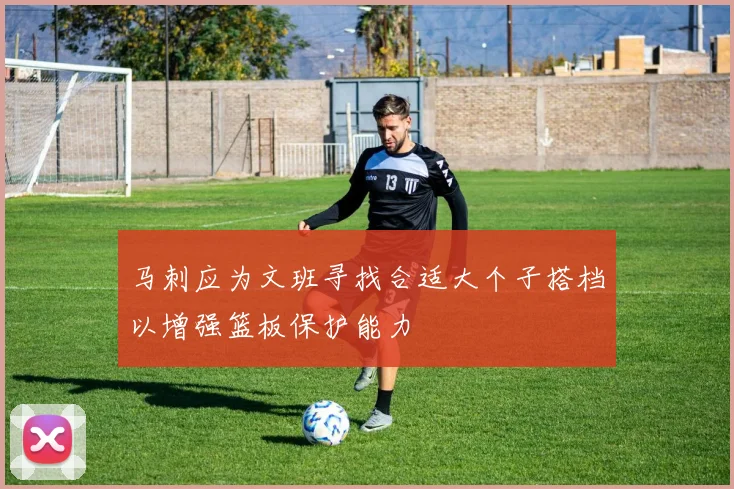 马刺应为文班寻找合适大个子搭档以增强篮板保护能力