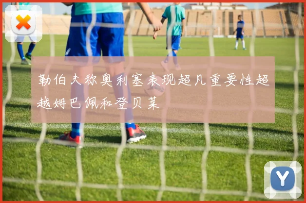 勒伯夫称奥利塞表现超凡重要性超越姆巴佩和登贝莱