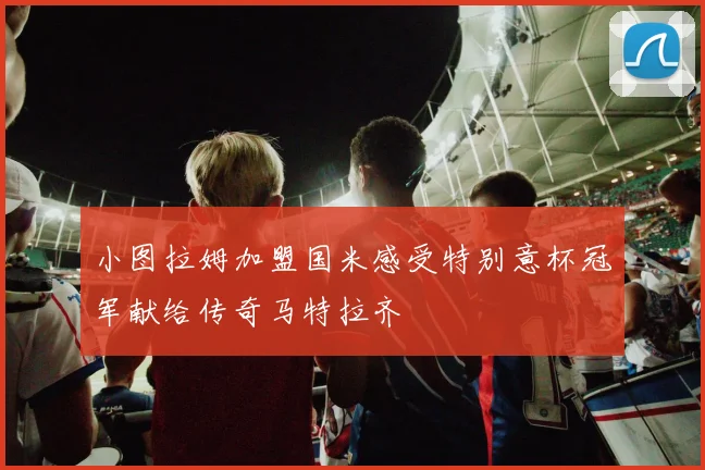 小图拉姆加盟国米感受特别意杯冠军献给传奇马特拉齐