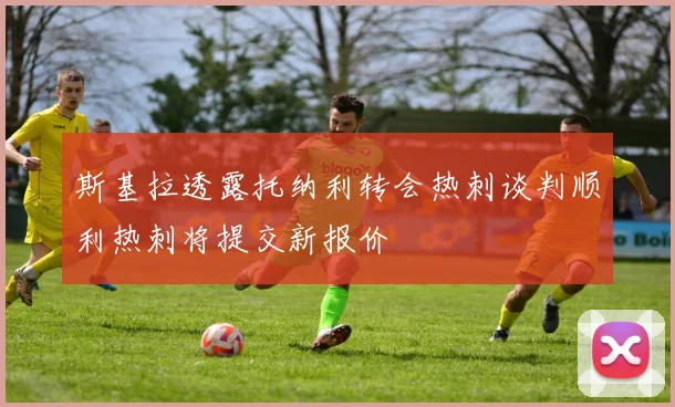斯基拉透露托纳利转会热刺谈判顺利热刺将提交新报价