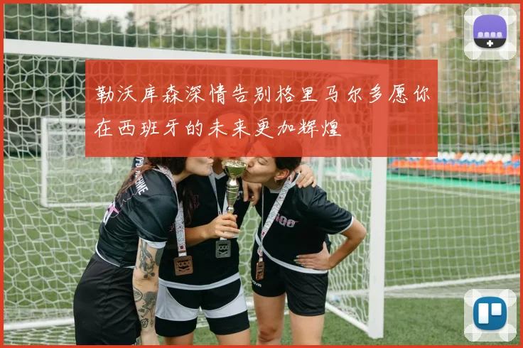 勒沃库森深情告别格里马尔多愿你在西班牙的未来更加辉煌