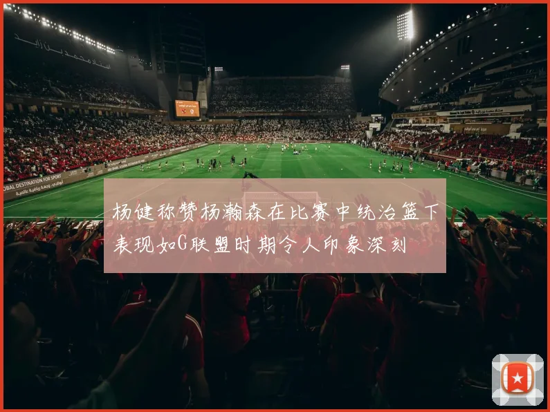 杨健称赞杨瀚森在比赛中统治篮下表现如G联盟时期令人印象深刻