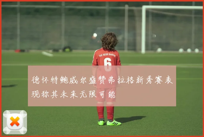 德怀特鲍威尔盛赞弗拉格新秀赛表现称其未来无限可能