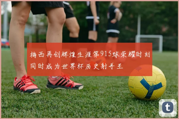 梅西再创辉煌生涯第915球荣耀时刻同时成为世界杯历史射手王