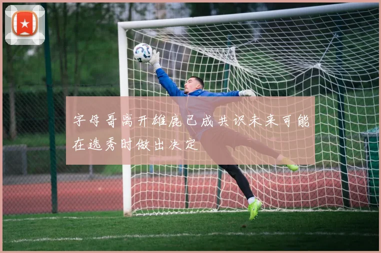 字母哥离开雄鹿已成共识未来可能在选秀时做出决定