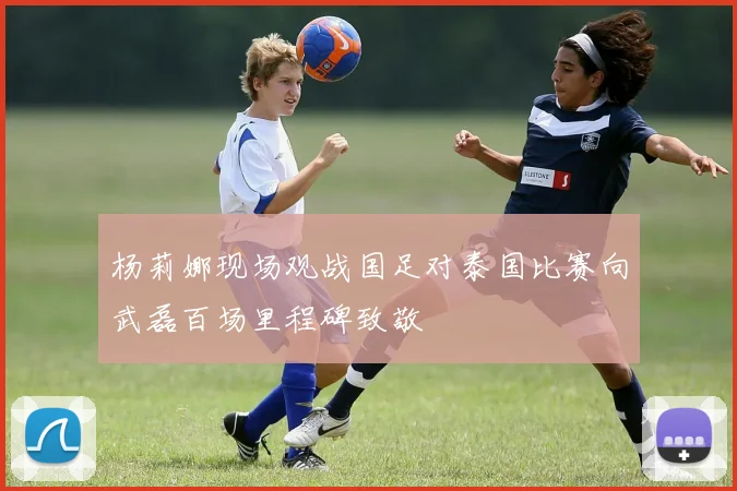 杨莉娜现场观战国足对泰国比赛向武磊百场里程碑致敬