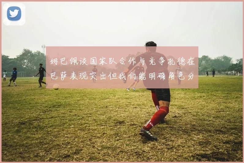 姆巴佩谈国家队合作与竞争孔德在巴萨表现突出但我们能明确角色分工