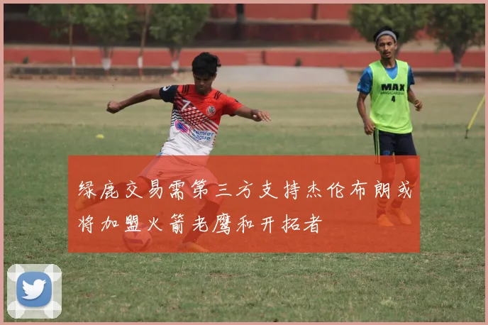 绿鹿交易需第三方支持杰伦布朗或将加盟火箭老鹰和开拓者