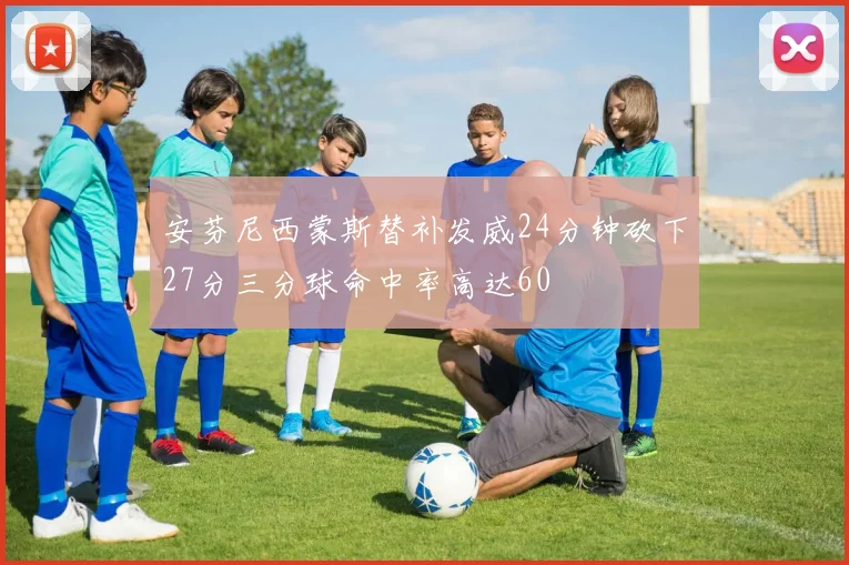 安芬尼西蒙斯替补发威24分钟砍下27分三分球命中率高达60