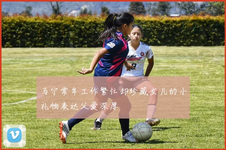 马宁常年工作繁忙却珍藏女儿的小礼物表达父爱深厚