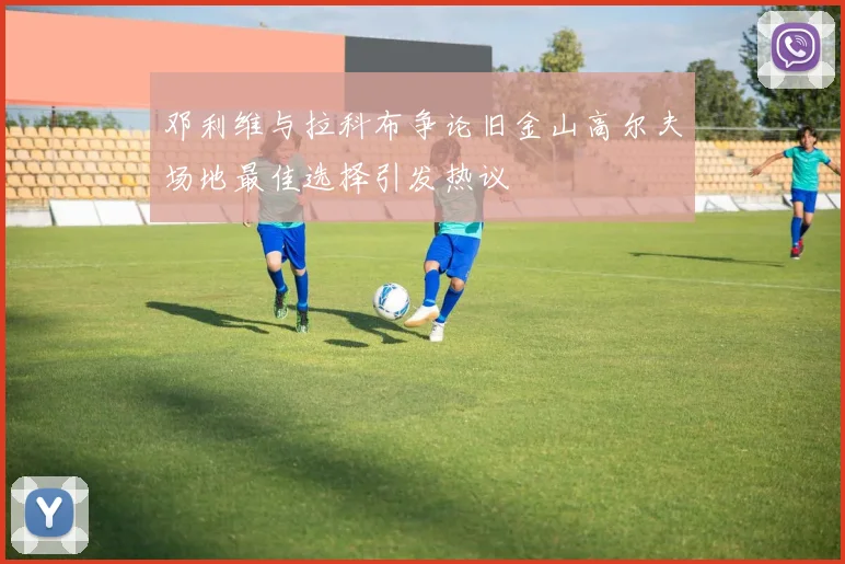 邓利维与拉科布争论旧金山高尔夫场地最佳选择引发热议