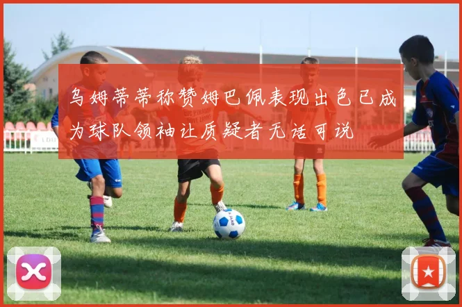 乌姆蒂蒂称赞姆巴佩表现出色已成为球队领袖让质疑者无话可说
